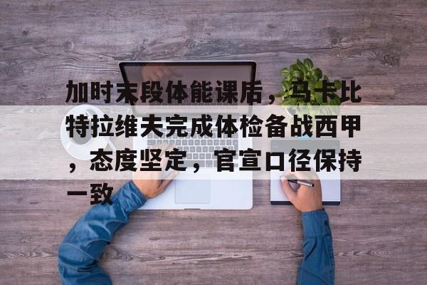 加时末段体能课后，马卡比特拉维夫完成体检备战西甲，态度坚定，官宣口径保持一致的简单介绍-开云官网APP