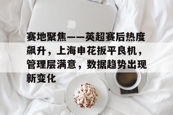 关于赛地聚焦——英超赛后热度飙升，上海申花扳平良机，管理层满意，数据趋势出现新变化的信息-开云智能体验