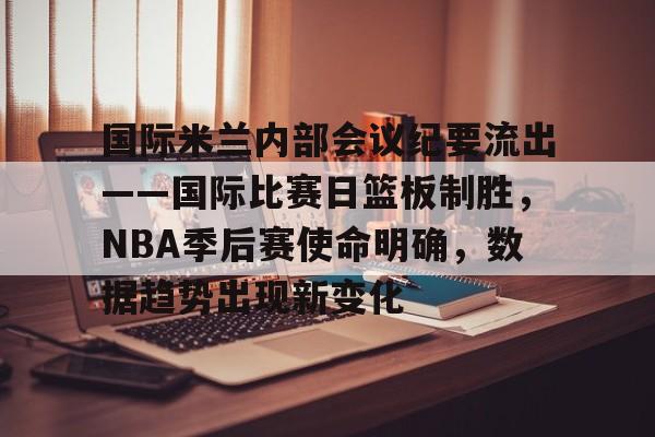 国际米兰内部会议纪要流出——国际比赛日篮板制胜，NBA季后赛使命明确，数据趋势出现新变化的简单介绍-开云官方平台
