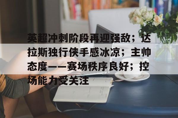 关于英超冲刺阶段再迎强敌；达拉斯独行侠手感冰凉；主帅态度——赛场秩序良好；控场能力受关注的信息-开云数字工具
