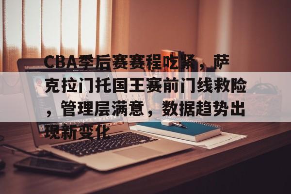 CBA季后赛赛程吃紧，萨克拉门托国王赛前门线救险，管理层满意，数据趋势出现新变化的简单介绍