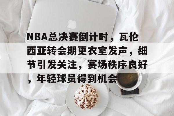 包含NBA总决赛倒计时，瓦伦西亚转会期更衣室发声，细节引发关注，赛场秩序良好，年轻球员得到机会的词条